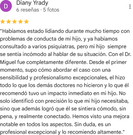 Reseña de cinco estrellas en Google de Diany Yrady: «Habíamos estado lidiando durante mucho tiempo con problemas de conducta de mi hijo, y ya habíamos consultado a varios psiquiatras, pero mi hijo siempre se sentía incómodo al hablar de su situación. Con el Dr. Miguel fue completamente diferente. Desde el primer momento, supo cómo abordar el caso con una sensibilidad y profesionalismo excepcionales, el hizo todo lo que los demás doctores no hicieron y lo que él recomendó tuvo un impacto inmediato en mi hijo. No solo identificó con precisión lo que mi hijo necesitaba, sino que además logró que él se sintiera cómodo, sin pena, y realmente conectado. Hemos visto una mejora notable en todos los aspectos. Sin duda, es un profesional excepcional y lo recomiendo altamente».