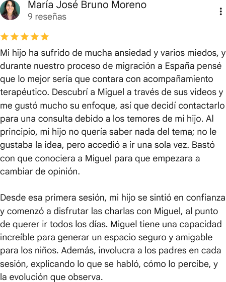 Reseña de cinco estrellas en Google de María José Bruno Moreno: «Mi hijo ha sufrido de mucha ansiedad y varios miedos, y durante nuestro proceso de migración a España pensé que lo mejor sería que contara con acompañamiento terapéutico. Descubrí a Miguel a través de sus videos y me gustó mucho su enfoque, así que decidí contactarlo para una consulta debido a los temores de mi hijo. Al principio, mi hijo no quería saber nada del tema; no le gustaba la idea, pero accedió a ir una sola vez. Bastó con que conociera a Miguel para que empezara a cambiar de opinión. Desde esa primera sesión, mi hijo se sintió en confianza y comenzó a disfrutar las charlas con Miguel, al punto de querer ir todos los días. Miguel tiene una capacidad increíble para generar un espacio seguro y amigable para los niños. Además, involucra a los padres en cada sesión, explicando lo que se habló, cómo lo percibe, y la evolución que observa».